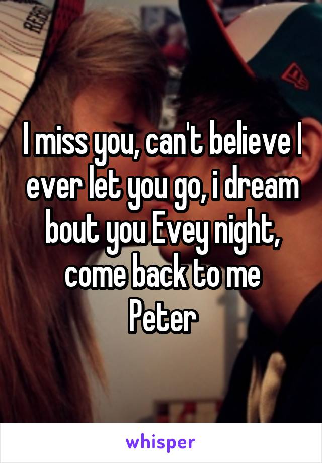 I miss you, can't believe I ever let you go, i dream bout you Evey night, come back to me
Peter