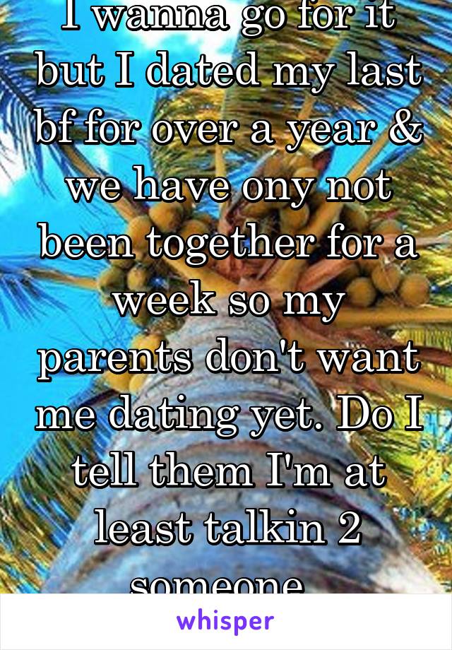 I wanna go for it but I dated my last bf for over a year & we have ony not been together for a week so my parents don't want me dating yet. Do I tell them I'm at least talkin 2 someone. 
(Same person)