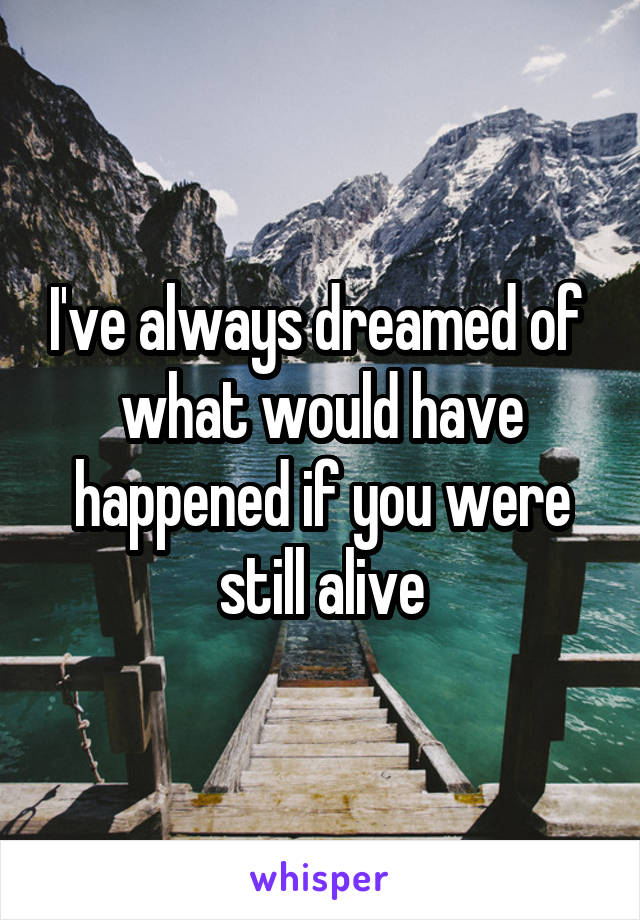 I've always dreamed of  what would have happened if you were still alive