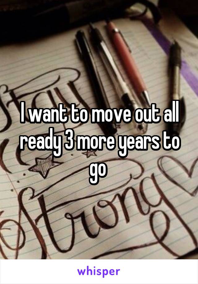 I want to move out all ready 3 more years to go 