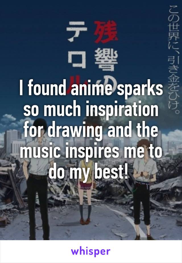 I found anime sparks so much inspiration for drawing and the music inspires me to do my best! 