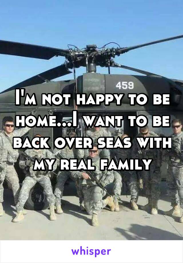 I'm not happy to be home...I want to be back over seas with my real family