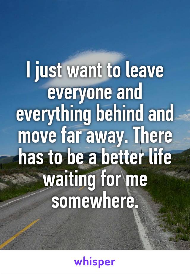 I just want to leave everyone and everything behind and move far away. There has to be a better life waiting for me somewhere.