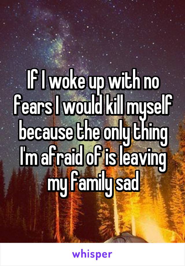 If I woke up with no fears I would kill myself because the only thing I'm afraid of is leaving my family sad