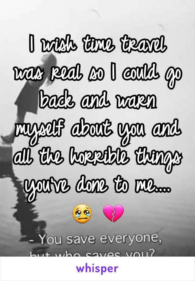 I wish time travel was real so I could go back and warn myself about you and all the horrible things you've done to me.... 😢 💔