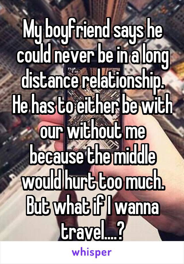 My boyfriend says he could never be in a long distance relationship. He has to either be with our without me because the middle would hurt too much. But what if I wanna travel....?