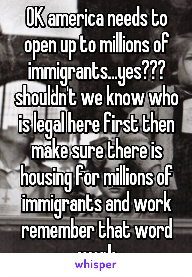 OK america needs to open up to millions of immigrants...yes??? shouldn't we know who is legal here first then make sure there is housing for millions of immigrants and work remember that word work