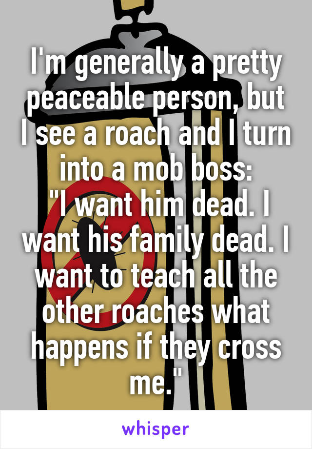 I'm generally a pretty peaceable person, but I see a roach and I turn into a mob boss:
 "I want him dead. I want his family dead. I want to teach all the other roaches what happens if they cross me."