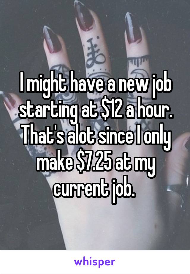 I might have a new job starting at $12 a hour. That's alot since I only make $7.25 at my current job. 