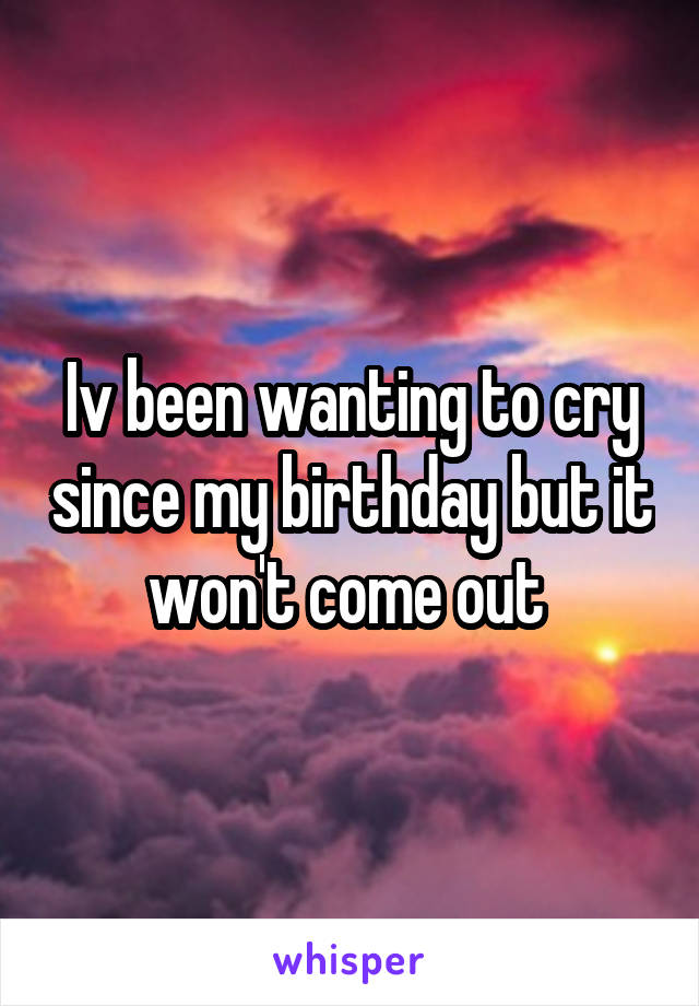 Iv been wanting to cry since my birthday but it won't come out 