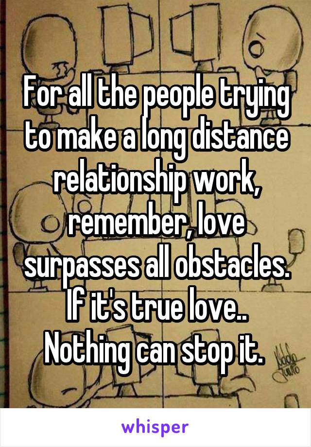 For all the people trying to make a long distance relationship work, remember, love surpasses all obstacles. If it's true love.. Nothing can stop it. 