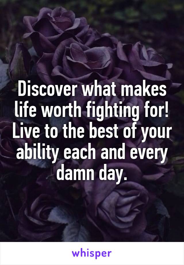 Discover what makes life worth fighting for! Live to the best of your ability each and every damn day.