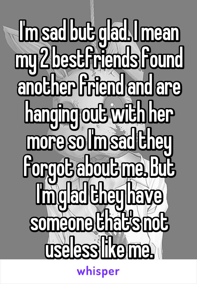 I'm sad but glad. I mean my 2 bestfriends found another friend and are hanging out with her more so I'm sad they forgot about me. But I'm glad they have someone that's not useless like me.