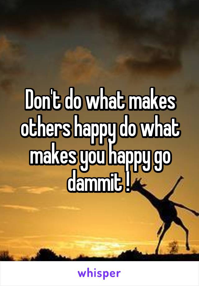 Don't do what makes others happy do what makes you happy go dammit ! 