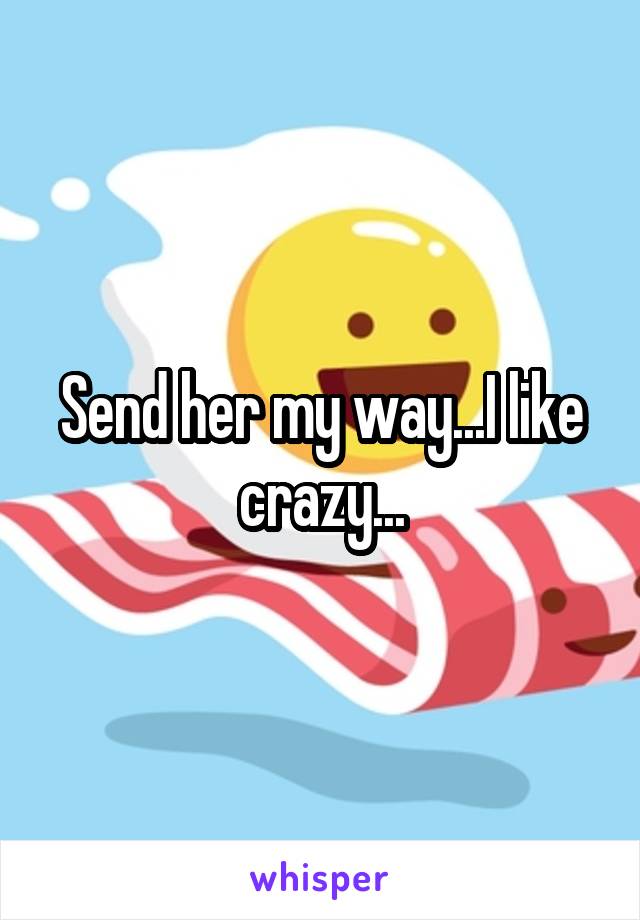 Send her my way...I like crazy...