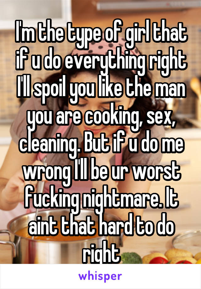 I'm the type of girl that if u do everything right I'll spoil you like the man you are cooking, sex, cleaning. But if u do me wrong I'll be ur worst fucking nightmare. It aint that hard to do right