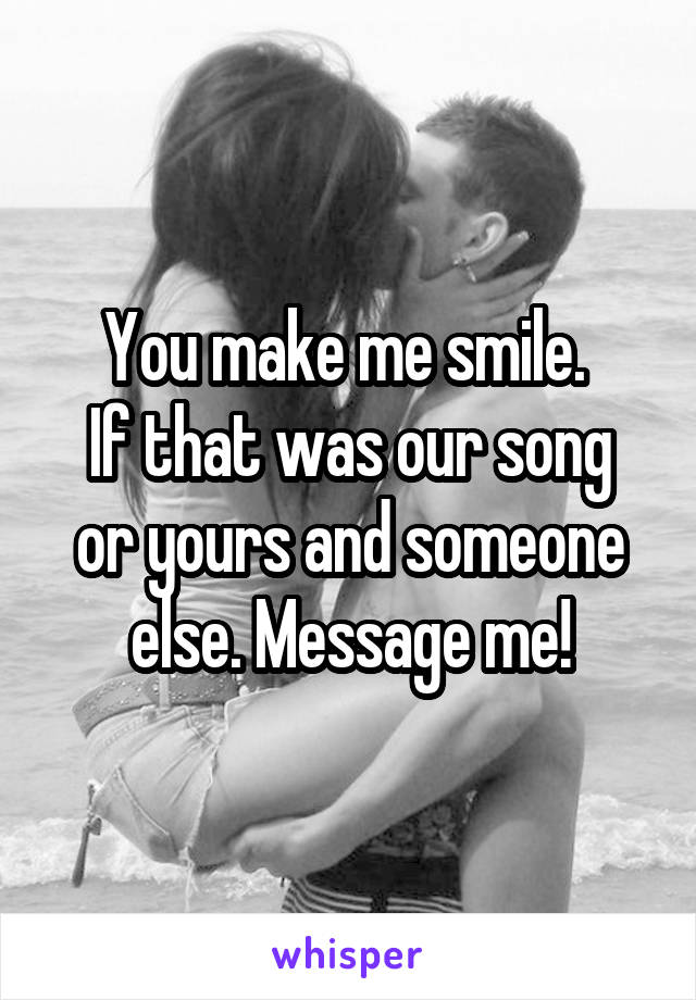 You make me smile. 
If that was our song or yours and someone else. Message me!