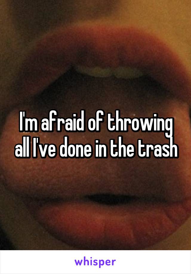 I'm afraid of throwing all I've done in the trash