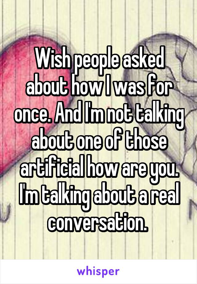 Wish people asked about how I was for once. And I'm not talking about one of those artificial how are you. I'm talking about a real conversation. 