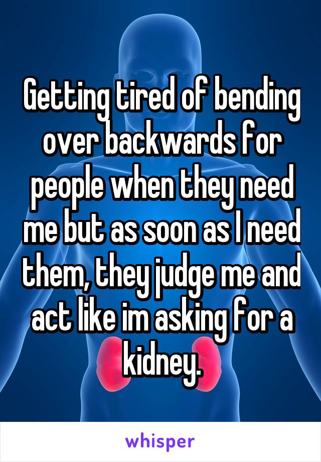 Getting tired of bending over backwards for people when they need me but as soon as I need them, they judge me and act like im asking for a kidney.