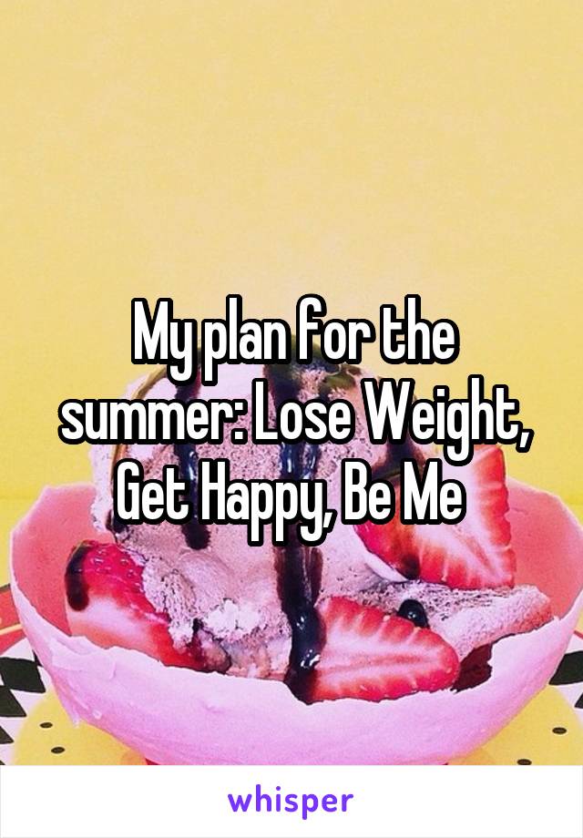 My plan for the summer: Lose Weight, Get Happy, Be Me 