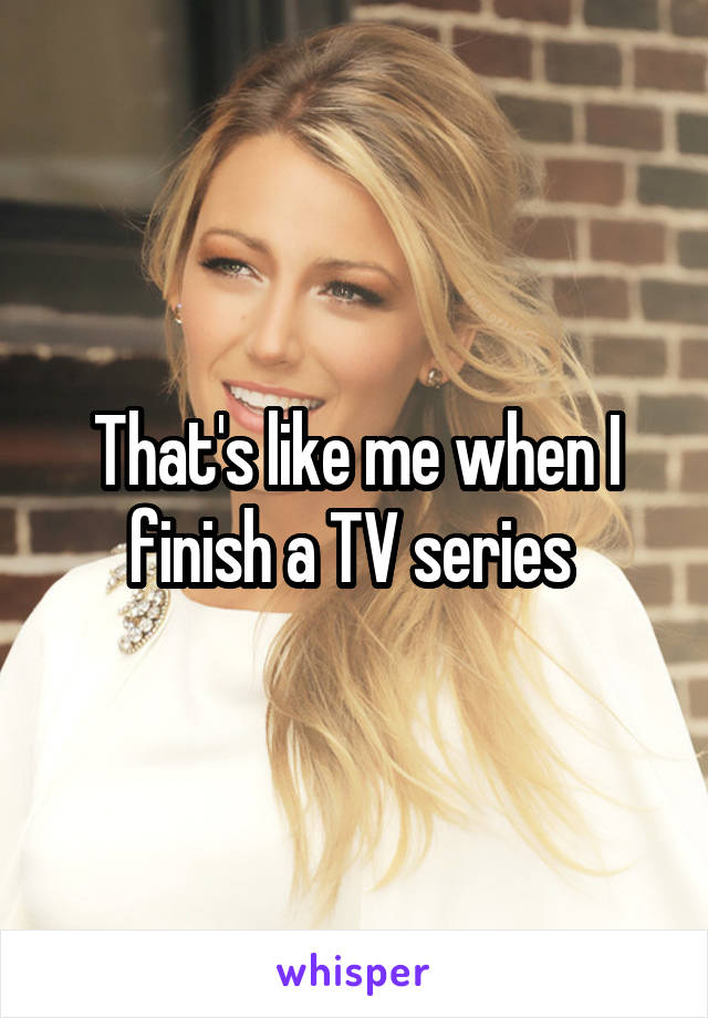 That's like me when I finish a TV series 