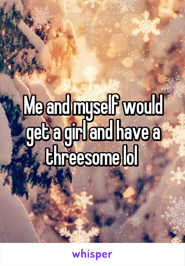 Me and myself would get a girl and have a threesome lol 