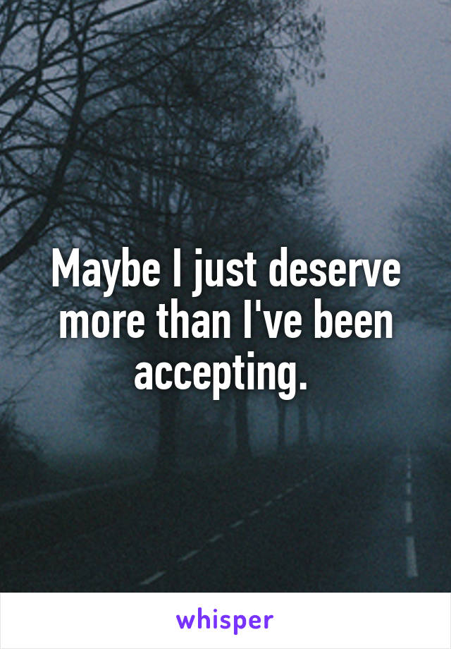 Maybe I just deserve more than I've been accepting. 