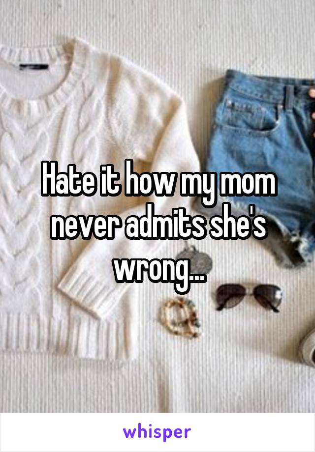 Hate it how my mom never admits she's wrong...