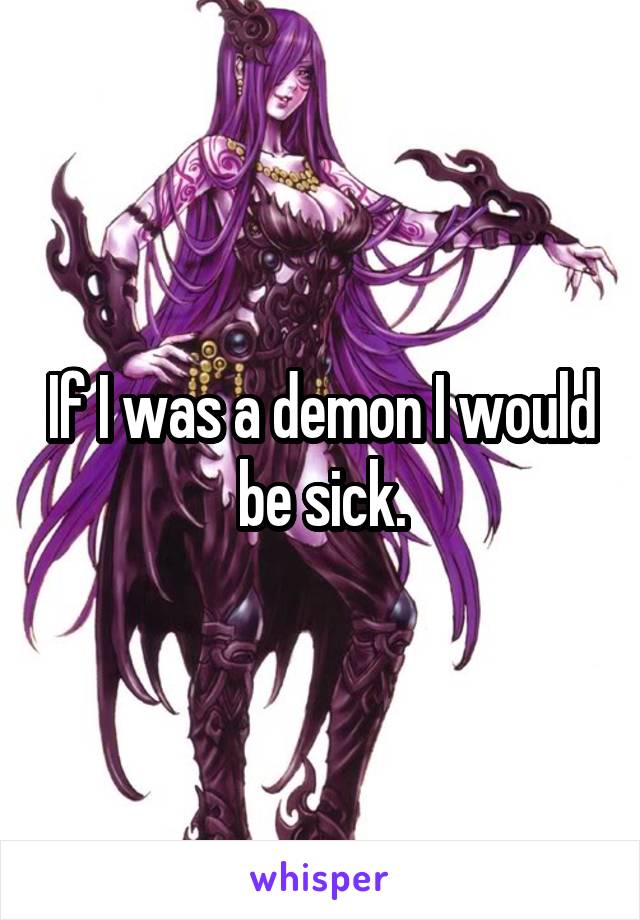 If I was a demon I would be sick.