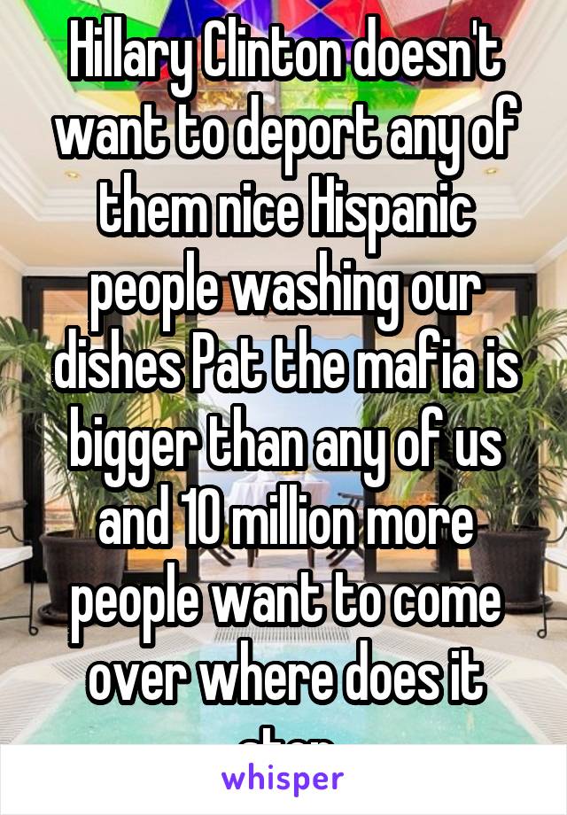 Hillary Clinton doesn't want to deport any of them nice Hispanic people washing our dishes Pat the mafia is bigger than any of us and 10 million more people want to come over where does it stop