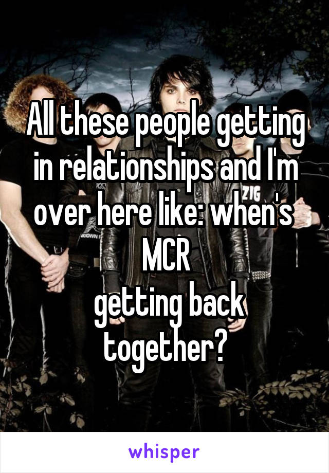 All these people getting in relationships and I'm over here like: when's 
 MCR 
 getting back together?