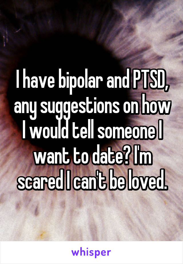 I have bipolar and PTSD, any suggestions on how I would tell someone I want to date? I'm scared I can't be loved.