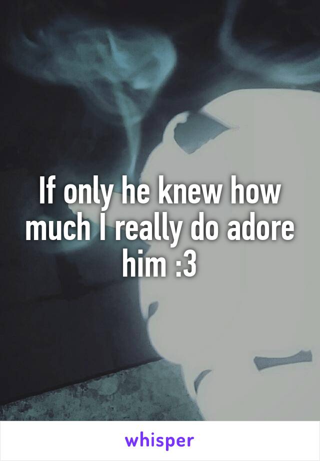 If only he knew how much I really do adore him :3