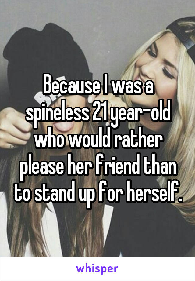 Because I was a spineless 21 year-old who would rather please her friend than to stand up for herself.