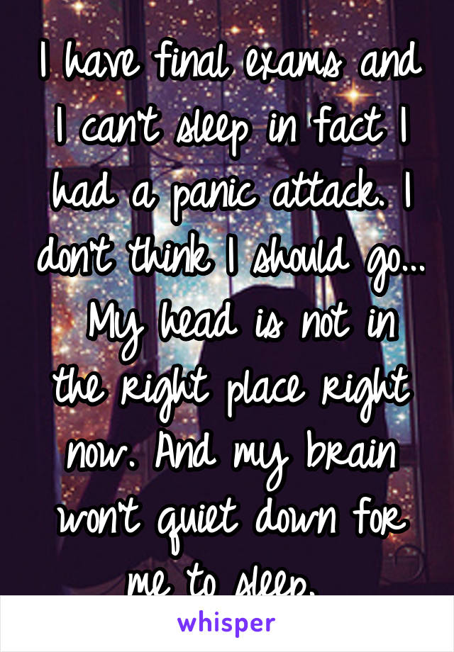 I have final exams and I can't sleep in fact I had a panic attack. I don't think I should go...  My head is not in the right place right now. And my brain won't quiet down for me to sleep. 