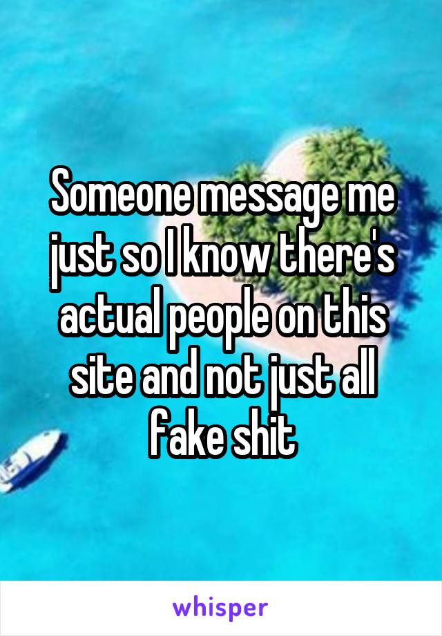 Someone message me just so I know there's actual people on this site and not just all fake shit