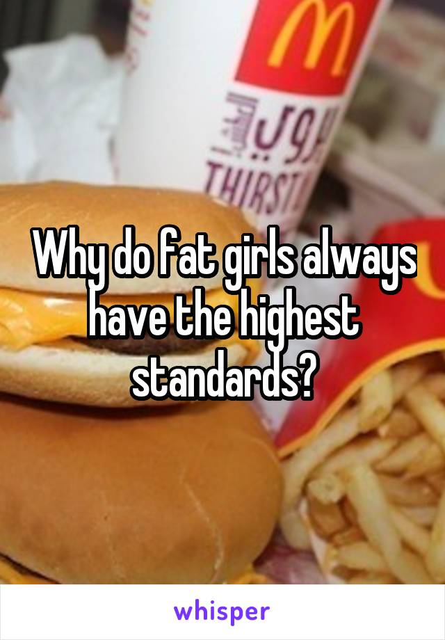 Why do fat girls always have the highest standards?