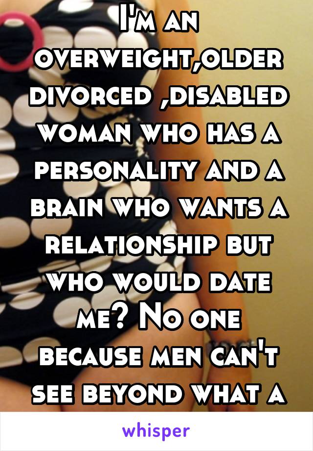 I'm an overweight,older divorced ,disabled woman who has a personality and a brain who wants a relationship but who would date me? No one because men can't see beyond what a woman looks like.