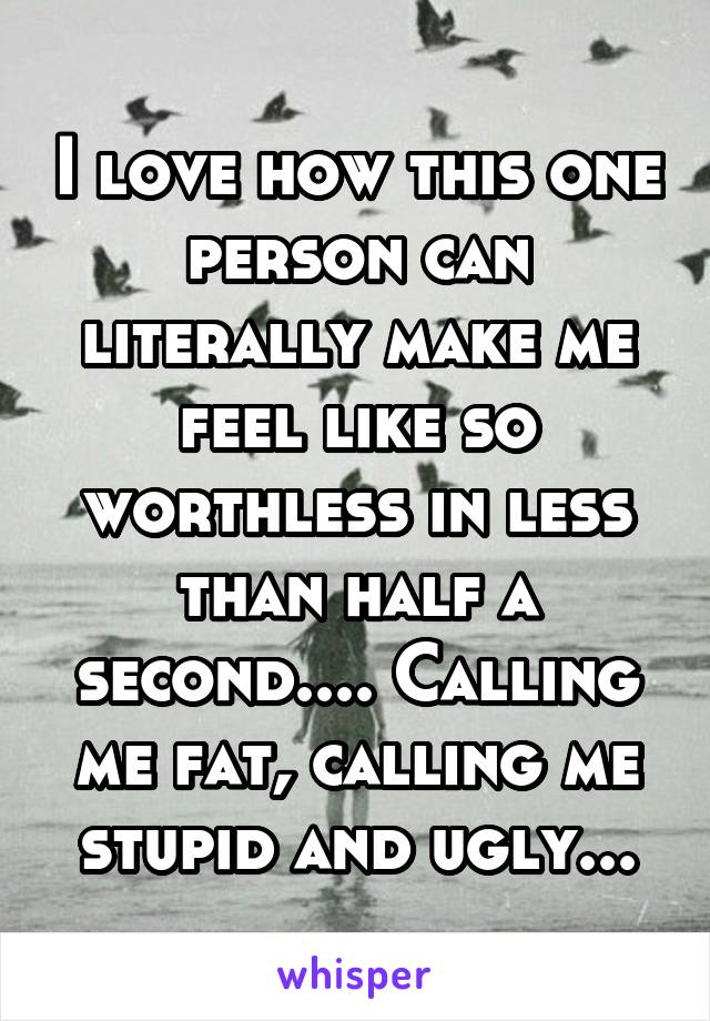 I love how this one person can literally make me feel like so worthless in less than half a second.... Calling me fat, calling me stupid and ugly...