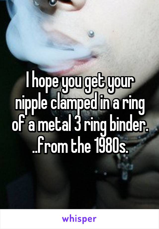 I hope you get your nipple clamped in a ring of a metal 3 ring binder. ..from the 1980s.