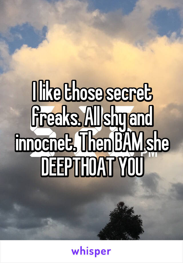 I like those secret freaks. All shy and innocnet. Then BAM she DEEPTHOAT YOU