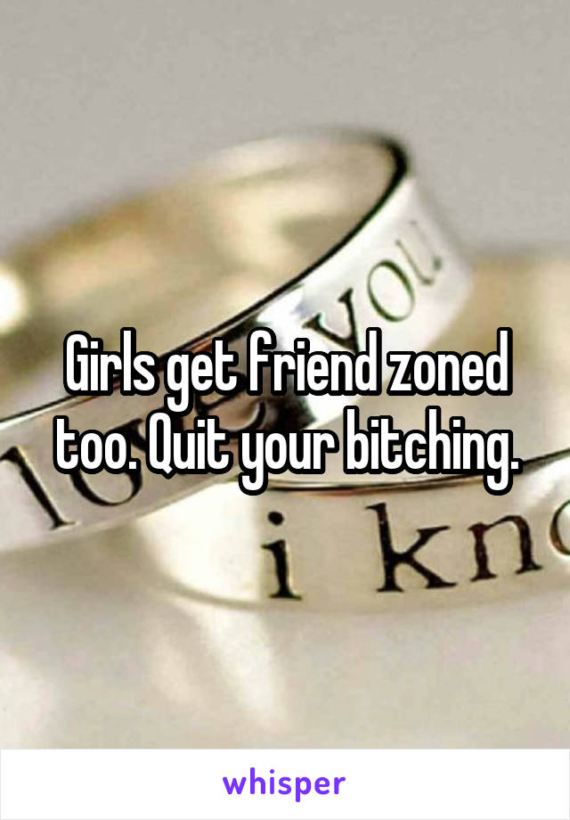 Girls get friend zoned too. Quit your bitching.