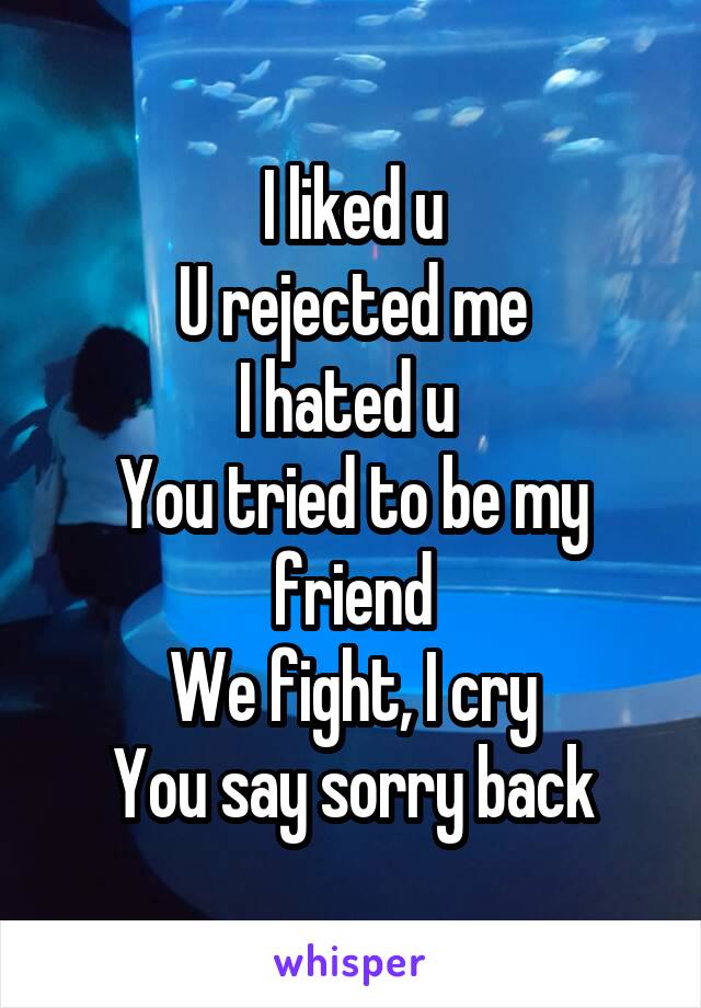 I liked u
U rejected me
I hated u 
You tried to be my friend
We fight, I cry
You say sorry back