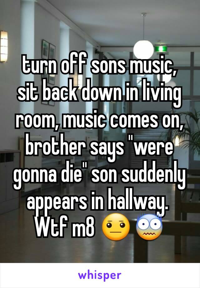 turn off sons music, sit back down in living room, music comes on, brother says "were gonna die" son suddenly appears in hallway. 
Wtf m8 😐😨