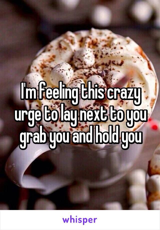 I'm feeling this crazy urge to lay next to you grab you and hold you