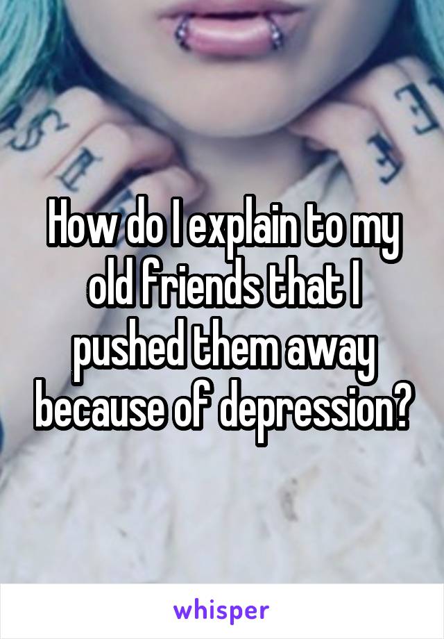 How do I explain to my old friends that I pushed them away because of depression?