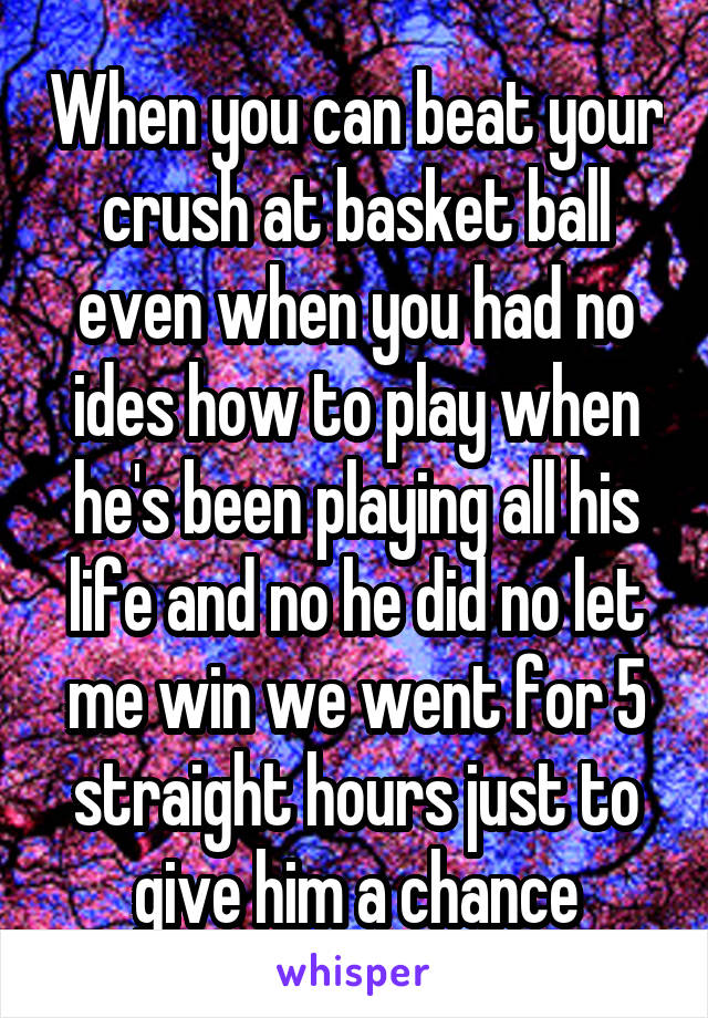 When you can beat your crush at basket ball even when you had no ides how to play when he's been playing all his life and no he did no let me win we went for 5 straight hours just to give him a chance