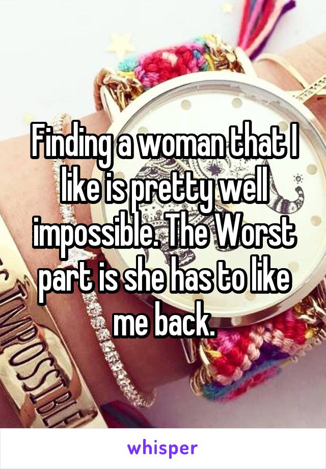 Finding a woman that I like is pretty well impossible. The Worst part is she has to like me back.