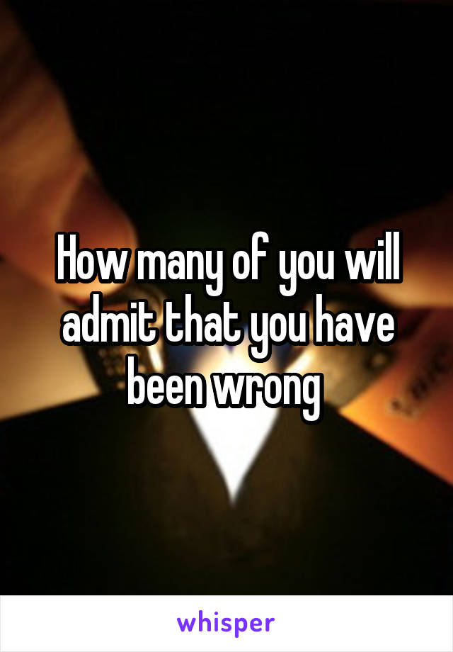 How many of you will admit that you have been wrong 